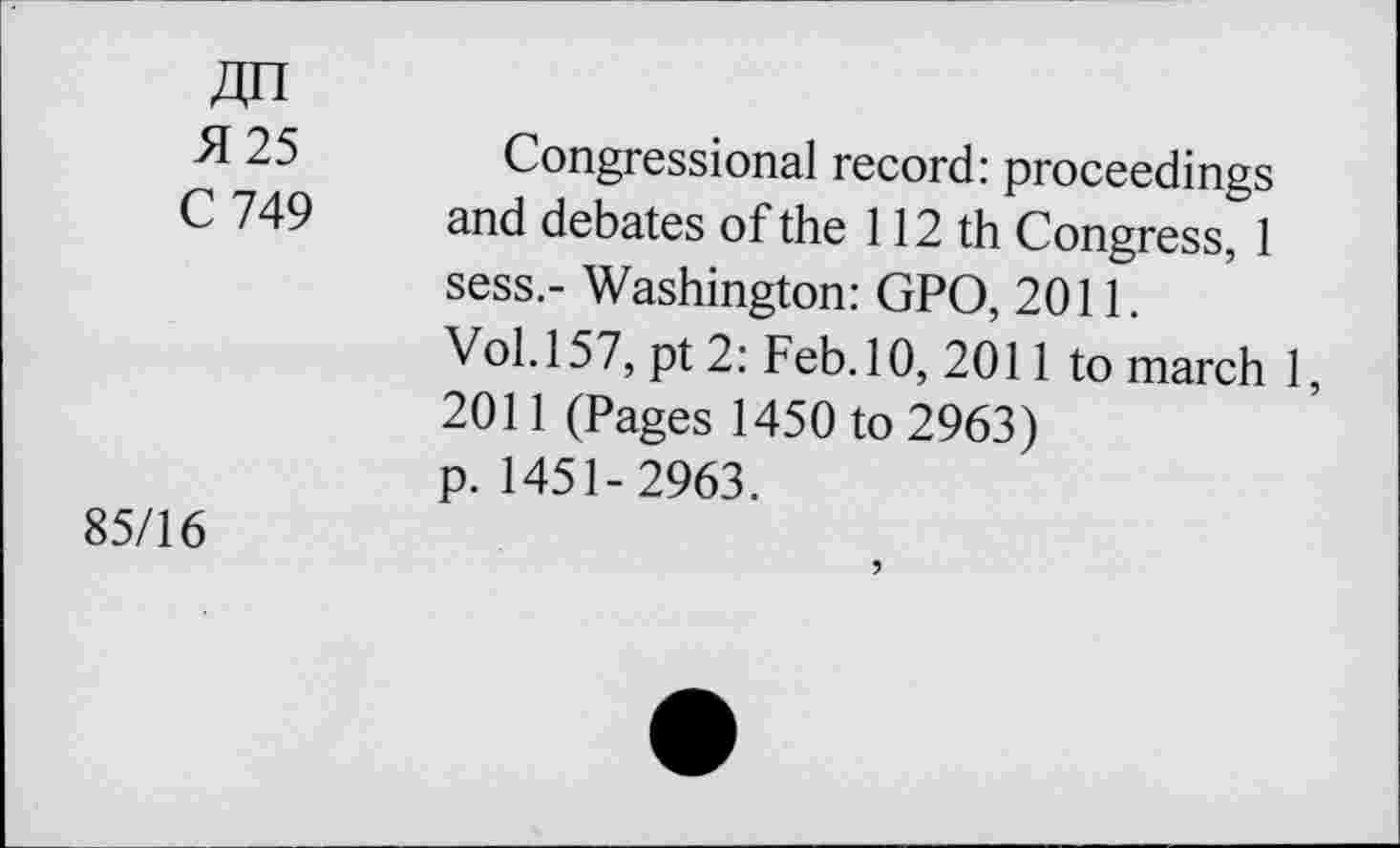 ﻿4n
25 Congressional record: proceedings C 749	and debates of the 112 th Congress, 1
sess.- Washington: GPO, 2011.
Vol. 157, pt 2: Feb. 10, 2011 to march 1, 2011 (Pages 1450 to 2963) p. 1451-2963.
85/16